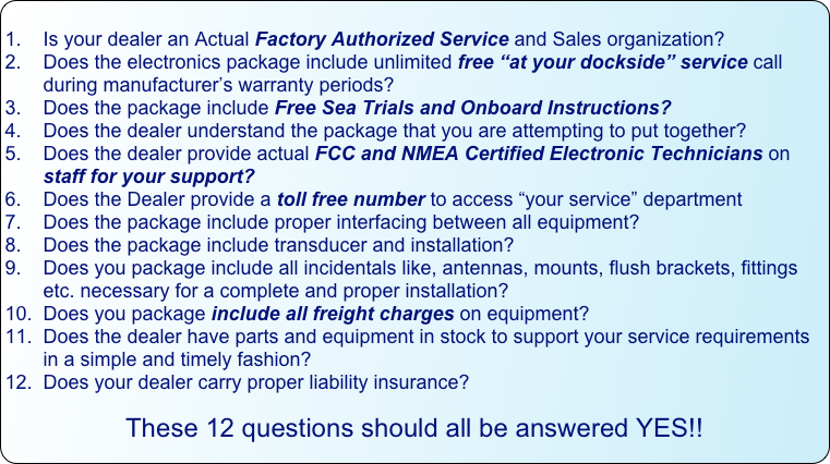 
1.    Is your dealer an Actual Factory Authorized Service and Sales organization?
2.    Does the electronics package include unlimited free “at your dockside” service call                          during manufacturer’s warranty periods?
3.    Does the package include Free Sea Trials and Onboard Instructions?
4.    Does the dealer understand the package that you are attempting to put together?
5.    Does the dealer provide actual FCC and NMEA Certified Electronic Technicians on          staff for your support?
6.    Does the Dealer provide a toll free number to access “your service” department 
7.    Does the package include proper interfacing between all equipment?
8.    Does the package include transducer and installation?
9.    Does you package include all incidentals like, antennas, mounts, flush brackets, fittings         etc. necessary for a complete and proper installation?
10.  Does you package include all freight charges on equipment?
11.  Does the dealer have parts and equipment in stock to support your service requirements        in a simple and timely fashion?
12.  Does your dealer carry proper liability insurance?

These 12 questions should all be answered YES!!